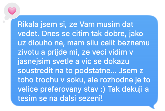 Říkala jsem si, že Vám musím dát vědět. Dnes se cítím tak dobře, jako už dlouho ne, mám sílu čelit běžnému životu a přijde mi, že věci vidím v jasnějším světle a víc se dokážu soustředit na to podstatné... Jsem z toho trochu v šoku, ale rozhodně je to velice preferovaný stav :) Tak děkuji a těším se na další sezení!