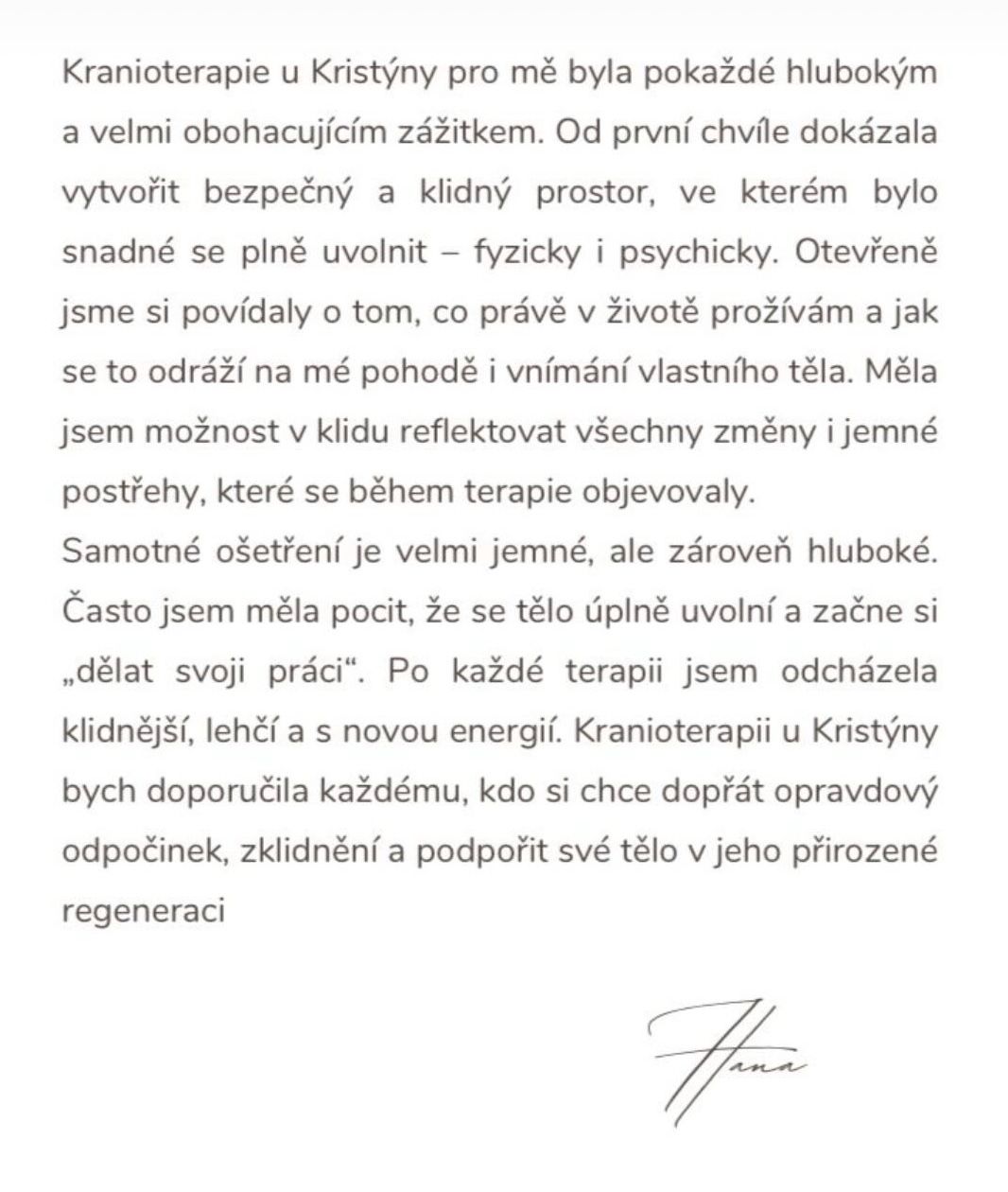 Kranioterapie u Kristýny pro mě byla pokaždé hlubokým a velmi obohacujícím zážitkem. Od první chvíle dokázala vytvořit bezpečný a klidný prostor, ve kterém bylo snadné se plně uvolnit – fyzicky i psychicky. Otevřeně jsme si povídaly o tom, co právě v životě prožívám a jak se to odráží na mé pohodě i vnímání vlastního těla. Měla jsem možnost v klidu reflektovat všechny změny i jemné postřeby, které se během terapie objevovaly. Samotné ošetření je velmi jemné, ale zároveň hluboké. Často jsem měla pocit, že se tělo úplně uvolní a začne si „dělat svoji práci". Po každé terapii jsem odcházela klidnější, lehčí a s novou energií. Kranioterapii u Kristýny bych doporučila každému, kdo si chce dopřát opravdový odpočinek, zklidnění a podpořit své tělo v jeho přirozené regeneraci. — Hana