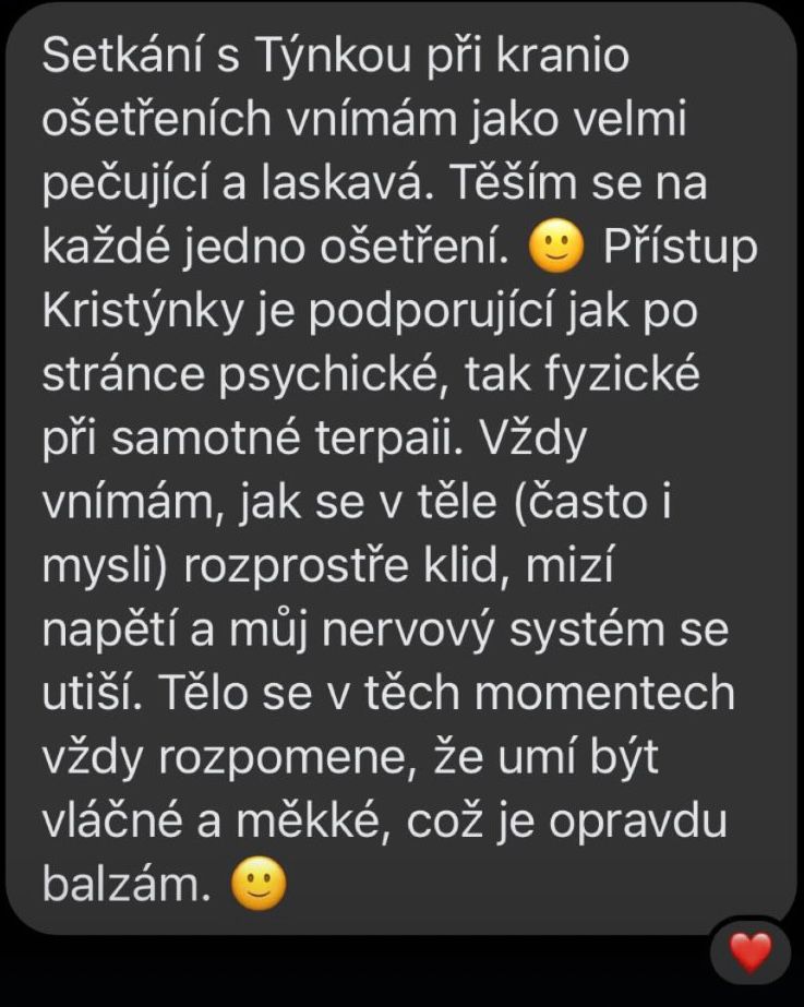 Setkání s Týnkou při kranio ošetřeních vnímám jako velmi pečující a laskavá. Těším se na každé jedno ošetření. Přístup Kristýnky je podporující jak po stránce psychické, tak fyzické při samotné terapii. Vždy vnímám, jak se v těle (často i mysli) rozprostře klid, mizí napětí a můj nervový systém se utiší. Tělo se v těch momentech vždy rozpomene, že umí být vláčné a měkké, což je opravdu balzám. 🙂