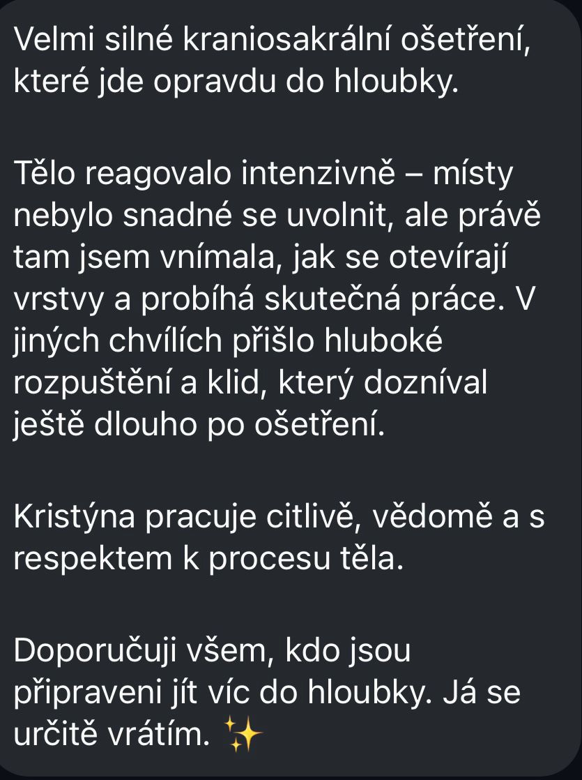 Velmi silné kraniosakrální ošetření, které jde opravdu do hloubky. Tělo reagovalo intenzivně – místy nebylo snadné se uvolnit, ale právě tam jsem vnímala, jak se otevírají vrstvy a probíhá skutečná práce. V jiných chvílích přišlo hluboké rozpuštění a klid, který dozníval ještě dlouho po ošetření. Kristýna pracuje citlivě, vědomě a s respektem k procesu těla. Doporučuji všem, kdo jsou připraveni jít víc do hloubky. Já se určitě vrátím.